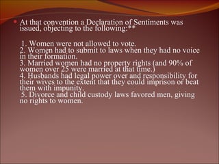 At that convention a Declaration of Sentiments was issued, objecting to the following:** 1. Women were not allowed to vote. 2. Women had to submit to laws when they had no voice in their formation.  3. Married women had no property rights (and 90% of women over 25 were married at that time.) 4. Husbands had legal power over and responsibility for their wives to the extent that they could imprison or beat them with impunity. 5. Divorce and child custody laws favored men, giving no rights to women. 