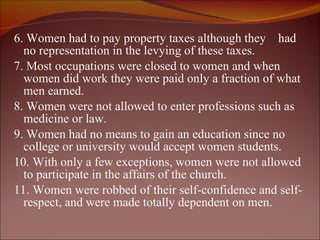 6. Women had to pay property taxes although they  had no representation in the levying of these taxes. 7. Most occupations were closed to women and when women did work they were paid only a fraction of what men earned. 8. Women were not allowed to enter professions such as medicine or law. 9. Women had no means to gain an education since no college or university would accept women students. 10. With only a few exceptions, women were not allowed to participate in the affairs of the church.  11. Women were robbed of their self-confidence and self-respect, and were made totally dependent on men.  