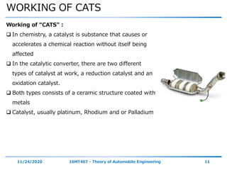 WORKING OF CATS
11/24/2020 16MT407 - Theory of Automobile Engineering 11
Working of “CATS” :
 In chemistry, a catalyst is substance that causes or
accelerates a chemical reaction without itself being
affected
 In the catalytic converter, there are two different
types of catalyst at work, a reduction catalyst and an
oxidation catalyst.
 Both types consists of a ceramic structure coated with
metals
 Catalyst, usually platinum, Rhodium and or Palladium
 