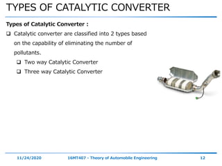 TYPES OF CATALYTIC CONVERTER
11/24/2020 16MT407 - Theory of Automobile Engineering 12
Types of Catalytic Converter :
 Catalytic converter are classified into 2 types based
on the capability of eliminating the number of
pollutants.
 Two way Catalytic Converter
 Three way Catalytic Converter
 