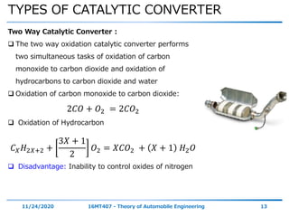 TYPES OF CATALYTIC CONVERTER
11/24/2020 16MT407 - Theory of Automobile Engineering 13
Two Way Catalytic Converter :
 The two way oxidation catalytic converter performs
two simultaneous tasks of oxidation of carbon
monoxide to carbon dioxide and oxidation of
hydrocarbons to carbon dioxide and water
 Oxidation of carbon monoxide to carbon dioxide:
2𝐶𝑂 + 𝑂2 = 2𝐶𝑂2
 Oxidation of Hydrocarbon
𝐶 𝑋 𝐻2𝑋+2 +
3𝑋 + 1
2
𝑂2 = 𝑋𝐶𝑂2 + 𝑋 + 1 𝐻2 𝑂
 Disadvantage: Inability to control oxides of nitrogen
 
