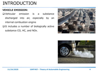 INTRODUCTION
11/24/2020 16MT407 - Theory of Automobile Engineering 4
VEHICLE EMISSION:
 Vehicular emission is a substance
discharged into air, especially by an
internal combustion engine
 It includes a number of biologically active
substance CO, HC, and NOx.
 
