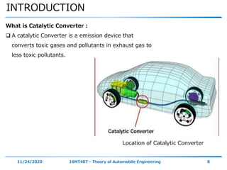 INTRODUCTION
11/24/2020 16MT407 - Theory of Automobile Engineering 8
What is Catalytic Converter :
 A catalytic Converter is a emission device that
converts toxic gases and pollutants in exhaust gas to
less toxic pollutants.
Location of Catalytic Converter
 