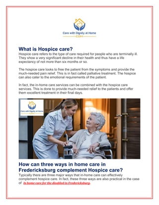 What is Hospice care?
Hospice care refers to the type of care required for people who are terminally ill.
They show a very significant decline in their health and thus have a life
expectancy of not more than six months or so.
The hospice care looks to free the patient from the symptoms and provide the
much-needed pain relief. This is in fact called palliative treatment. The hospice
can also cater to the emotional requirements of the patient.
In fact, the in-home care services can be combined with the hospice care
services. This is done to provide much-needed relief to the patients and offer
them excellent treatment in their final days.
How can three ways in home care in
Fredericksburg complement Hospice care?
Typically there are three major ways that in-home care can effectively
complement hospice care. In fact, these three ways are also practical in the case
of In home care for the disabled in Fredericksburg.
 