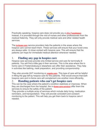 Practically speaking, hospice care does not provide you a 24 x 7 assistance.
Instead, it is provided through the visit of nurses and other professionals from the
medical fraternity. They will only provide medical care and other related health
services.
The in-home care service providers help the patients in the areas where the
hospice care cannot reach them. These services will ensure that your loved ones
are always safer. In close contact with hospice care. This will ensure that the
patients can hope for immediate medical attention whenever needed.
1. Finding any gap in hospice care
Hospice care services provide only limited service and care for terminally ill
patients. You will find a little gap in their services. This is the area where the in
home care in Fredericksburg or elsewhere can offer their assistance. They help
in activities like bathing, meal preparation, and providing companionship.
They also provide 24/7 monitoring or respite care. This type of care will be helpful
in filling the gap left by hospice care for the patients. That would ensure that both
hospice care and in-home care will complement one another more efficiently.
2. Handing patients who can’t get hospice care
This can be the case where the patient’s condition stabilizes or improves. When
they are discharged from the hospital, the in-home care services offer them the
services to ensure the safety of the patient.
They provide a multiple array of services which include daily living, medication
reminders, and transportation. They will provide consistent and constant
monitoring to the patient. This will help you get them back to hospice care if
needed.
 
