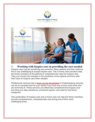 3. Working with hospice care in providing the care needed
Hospice care may be something very sensitive. Many patients and their relatives
find it very challenging to accept hospice care. The in-home care providers help
the family members of the patients to understand the need for hospice care.
They can monitor the changes in the conditions of the patients and thus refer
them back to hospice care when needed.
Professional ventures like in home care for the disabled in Fredericksburg services
can be an excellent pick for your needs if you have any of your loved ones who
are terminally ill. These services can effectively complement the hospice care
providing you daily assistance, emotional support, and relief for the family
caregivers.
The combination of hospice care and in-home care can help the family members
provide comprehensive, compassionate care during one of life’s most
challenging times.
 