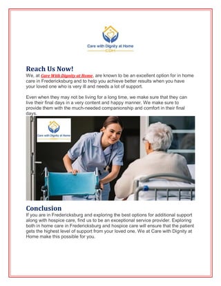 Reach Us Now!
We, at Care With Dignity at Home, are known to be an excellent option for in home
care in Fredericksburg and to help you achieve better results when you have
your loved one who is very ill and needs a lot of support.
Even when they may not be living for a long time, we make sure that they can
live their final days in a very content and happy manner. We make sure to
provide them with the much-needed companionship and comfort in their final
days.
Conclusion
If you are in Fredericksburg and exploring the best options for additional support
along with hospice care, find us to be an exceptional service provider. Exploring
both in home care in Fredericksburg and hospice care will ensure that the patient
gets the highest level of support from your loved one. We at Care with Dignity at
Home make this possible for you.
 