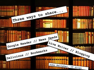 Three ways to share... Google Reader // News feeds Delicious // Bookmarks Live Writer // Blogging John Kelleher ,  IT Sligo 