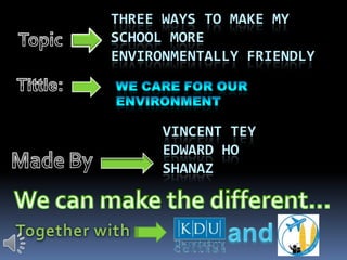 three ways to make my school more environmentally friendly Topic Tittle: We care for our  environment Vincent tey  Edward ho  shanaz Made By We can make the different… and Together with 