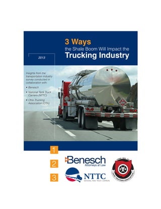 3 Ways
the Shale Boom Will Impact the
Trucking Industry2013
1
2
3
Insights from the
transportation industry
survey conducted in
collaboration with:
•	Benesch
• 	National Tank Truck 	
	 Carriers (NTTC)
• 	Ohio Trucking
	 Association (OTA)
 
