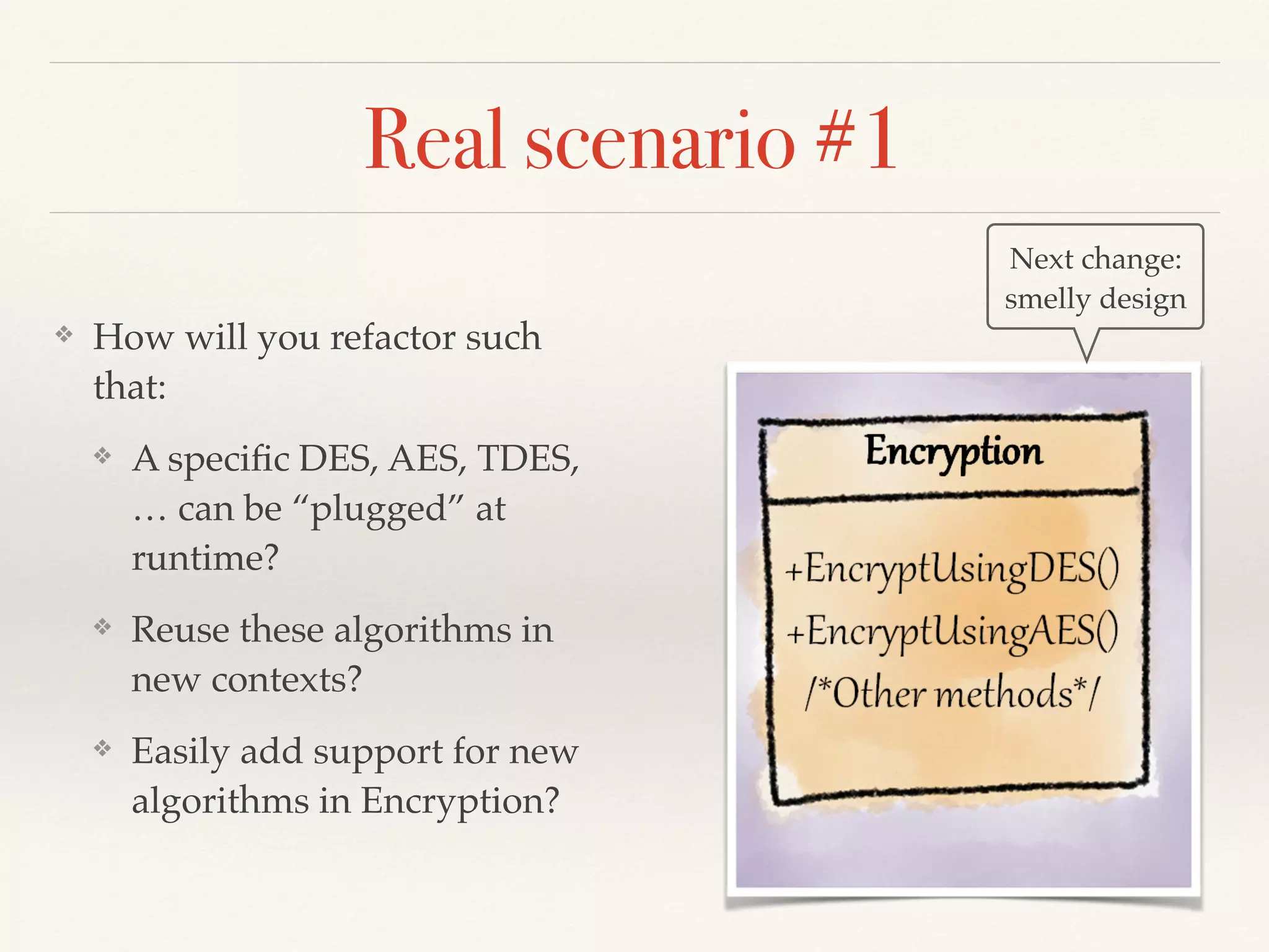 Real scenario #1
❖ How will you refactor such
that:
❖ A speciﬁc DES, AES, TDES,
… can be “plugged” at
runtime?
❖ Reuse these algorithms in
new contexts?
❖ Easily add support for new
algorithms in Encryption?
Next change:
smelly design
 