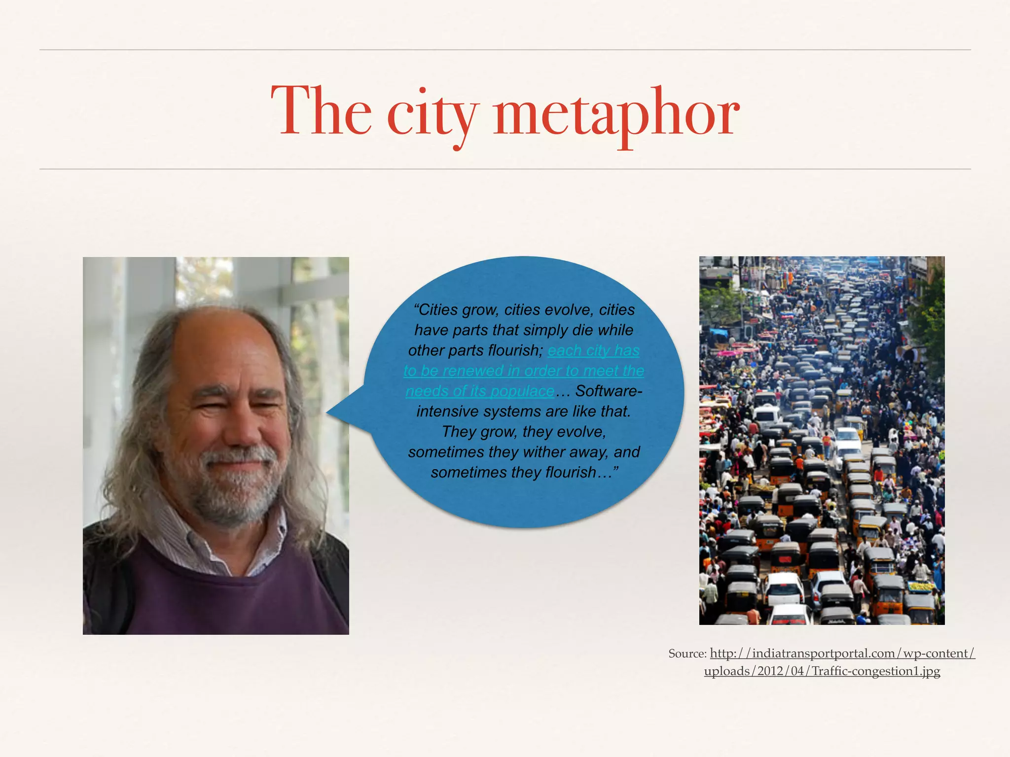 The city metaphor
Source: http://indiatransportportal.com/wp-content/
uploads/2012/04/Trafﬁc-congestion1.jpg
“Cities grow, cities evolve, cities
have parts that simply die while
other parts flourish; each city has
to be renewed in order to meet the
needs of its populace… Software-
intensive systems are like that.
They grow, they evolve,
sometimes they wither away, and
sometimes they flourish…”
 