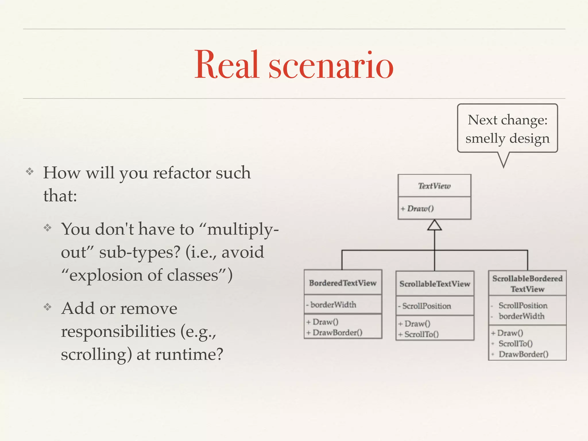 Real scenario
❖ How will you refactor such
that:
❖ You don't have to “multiply-
out” sub-types? (i.e., avoid
“explosion of classes”)
❖ Add or remove
responsibilities (e.g.,
scrolling) at runtime?
Next change:
smelly design
 