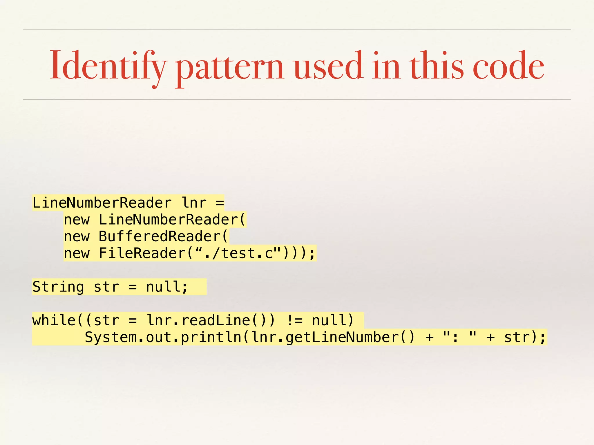 Identify pattern used in this code
LineNumberReader lnr =
new LineNumberReader(
new BufferedReader(
new FileReader(“./test.c")));
String str = null;
while((str = lnr.readLine()) != null)
System.out.println(lnr.getLineNumber() + ": " + str);
 
