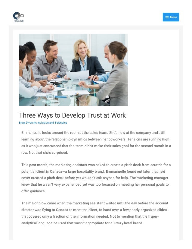 Three Ways to Develop Trust at Work
Blog, Diversity, Inclusion and Belonging
Emmanuelle looks around the room at the sales team. She’s new at the company and still
learning about the relationship dynamics between her coworkers. Tensions are running high
as it was just announced that the team didn’t make their sales goal for the second month in a
row. Not that she’s surprised.
This past month, the marketing assistant was asked to create a pitch deck from scratch for a
potential client in Canada—a large hospitality brand. Emmanuelle found out later that he’d
never created a pitch deck before yet wouldn’t ask anyone for help. The marketing manager
knew that he wasn’t very experienced yet was too focused on meeting her personal goals to
offer guidance.
The major blow came when the marketing assistant waited until the day before the account
director was flying to Canada to meet the client, to hand over a few poorly organized slides
that covered only a fraction of the information needed. Not to mention that the hyper-
analytical language he used that wasn’t appropriate for a luxury hotel brand.

Menu
 