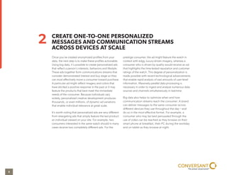 Once you’ve created anonymized profiles from your
data, the next step is to make these profiles actionable.
Using big data, it’s possible to create personalized ads
that reflect a person’s interests, behaviors and lifestyle.
These ads together form communications streams that
consider demonstrated interest and buy stage so they
can most effectively move a consumer toward purchase.
A particular ad might reflect imagery and colors that
have elicited a positive response in the past or it may
feature the products that best meet the immediate
needs of the consumer. Because individuals vary
widely, personalized creative development produces
thousands, or even millions, of dynamic ad variations
that enable individual relevance at great scale.
It’s worth noting that personalized ads are very different
from retargeting ads that simply feature the last product
an individual viewed on your site. For example, two
consumers interested in the same watch should in many
cases receive two completely different ads. For the
prestige consumer, the ad might feature the watch in
context with edgy, luxury-driven imagery, whereas a
consumer who is driven by quality would receive an ad
that highlights the time-tested reputation and customer
ratings of the watch. This degree of personalization is
made possible with recent technological advancements
that enable rapid analysis of vast amounts of user-level
information. Massively parallel data processing is
necessary in order to ingest and analyze numerous data
sources and channels simultaneously in real-time.
Big data also helps to optimize when and how
communication streams reach the consumer. A brand
can deliver messages to the same consumer across
different devices they use throughout the day – and
do so in the most effective format. For example, a
consumer who may be best persuaded through the
use of video can be reached as they browse on their
smartphone at breakfast, their PC during the workday
and on their tablet as they browse at night.
CREATE ONE-TO-ONE PERSONALIZED
MESSAGES AND COMMUNICATION STREAMS
ACROSS DEVICES AT SCALE
2
5
 