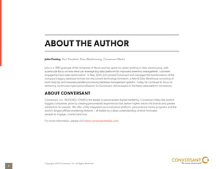 ABOUT THE AUTHOR
John Conley, Vice President, Data Warehousing, Conversant Media
John is a 1995 graduate of the University of Illinois and has spent his career working in data warehousing, with
a particular focus on how retail can leverage big data platforms for improved inventory management, customer
engagement and sales optimization. In May 2010, John joined Conversant and managed the transformation of the
company’s legacy database formats into the current technology formation, a hybrid Data Warehouse consisting of
both Hadoop and massively parallel processing database management systems. Today, he continues to focus on
delivering world-class hyper-personalization for Conversant clients based on the latest data platform innovations.
ABOUT CONVERSANT
Conversant, Inc. (NASDAQ: CNVR) is the leader in personalized digital marketing. Conversant helps the world’s
biggest companies grow by creating personalized experiences that deliver higher returns for brands and greater
satisfaction for people. We offer a fully integrated personalization platform, personalized media programs and the
world’s largest affiliate marketing network – all fueled by a deep understanding of what motivates
people to engage, connect and buy.
For more information, please visit www.conversantmedia.com.
Copyright 2014 Conversant, Inc. All Rights Reserved.
7
 