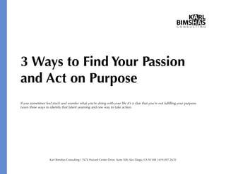 3 Ways to Find Your Passion
and Act on Purpose
If you sometimes feel stuck and wonder what you’re doing with your life it’s a clue that you’re not fulﬁlling your purpose.
Learn three ways to identify that latent yearning and one way to take action.

Karl Bimshas Consulting | 7676 Hazard Center Drive, Suite 500, San Diego, CA 92108 | 619.497.2670

 