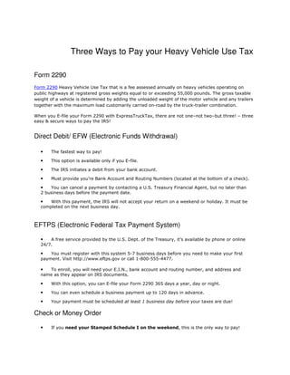 Three Ways to Pay your Heavy Vehicle Use Tax
Form 2290
Form 2290 Heavy Vehicle Use Tax that is a fee assessed annually on heavy vehicles operating on
public highways at registered gross weights equal to or exceeding 55,000 pounds. The gross taxable
weight of a vehicle is determined by adding the unloaded weight of the motor vehicle and any trailers
together with the maximum load customarily carried on-road by the truck-trailer combination.
When you E-file your Form 2290 with ExpressTruckTax, there are not one–not two–but three! – three
easy & secure ways to pay the IRS!
Direct Debit/ EFW (Electronic Funds Withdrawal)
• The fastest way to pay!
• This option is available only if you E-file.
• The IRS initiates a debit from your bank account.
• Must provide you’re Bank Account and Routing Numbers (located at the bottom of a check).
• You can cancel a payment by contacting a U.S. Treasury Financial Agent, but no later than
2 business days before the payment date.
• With this payment, the IRS will not accept your return on a weekend or holiday. It must be
completed on the next business day.
EFTPS (Electronic Federal Tax Payment System)
• A free service provided by the U.S. Dept. of the Treasury, it’s available by phone or online
24/7.
• You must register with this system 5-7 business days before you need to make your first
payment. Visit http://www.eftps.gov or call 1-800-555-4477.
• To enroll, you will need your E.I.N., bank account and routing number, and address and
name as they appear on IRS documents.
• With this option, you can E-file your Form 2290 365 days a year, day or night.
• You can even schedule a business payment up to 120 days in advance.
• Your payment must be scheduled at least 1 business day before your taxes are due!
Check or Money Order
• If you need your Stamped Schedule I on the weekend, this is the only way to pay!
 