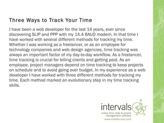 Three Ways to Track Your Time
I have been a web developer for the last 14 years, ever since
discovering SLIP and PPP with my 14.4 BAUD modem. In that time I
have worked with several different methods for tracking my time.
Whether I was working as a freelancer, or as an employee for
technology companies and web design agencies, time tracking was
always an important factor of my day-to-day workflow. As a freelancer,
time tracking is crucial for billing clients and getting paid. As an
employee, project managers depend on time tracking to keep projects
on schedule and to avoid going over budget. In my experience as a web
developer I have worked with three different methods for tracking my
time. Each method marked an evolutionary step in my time tracking
skills.
 