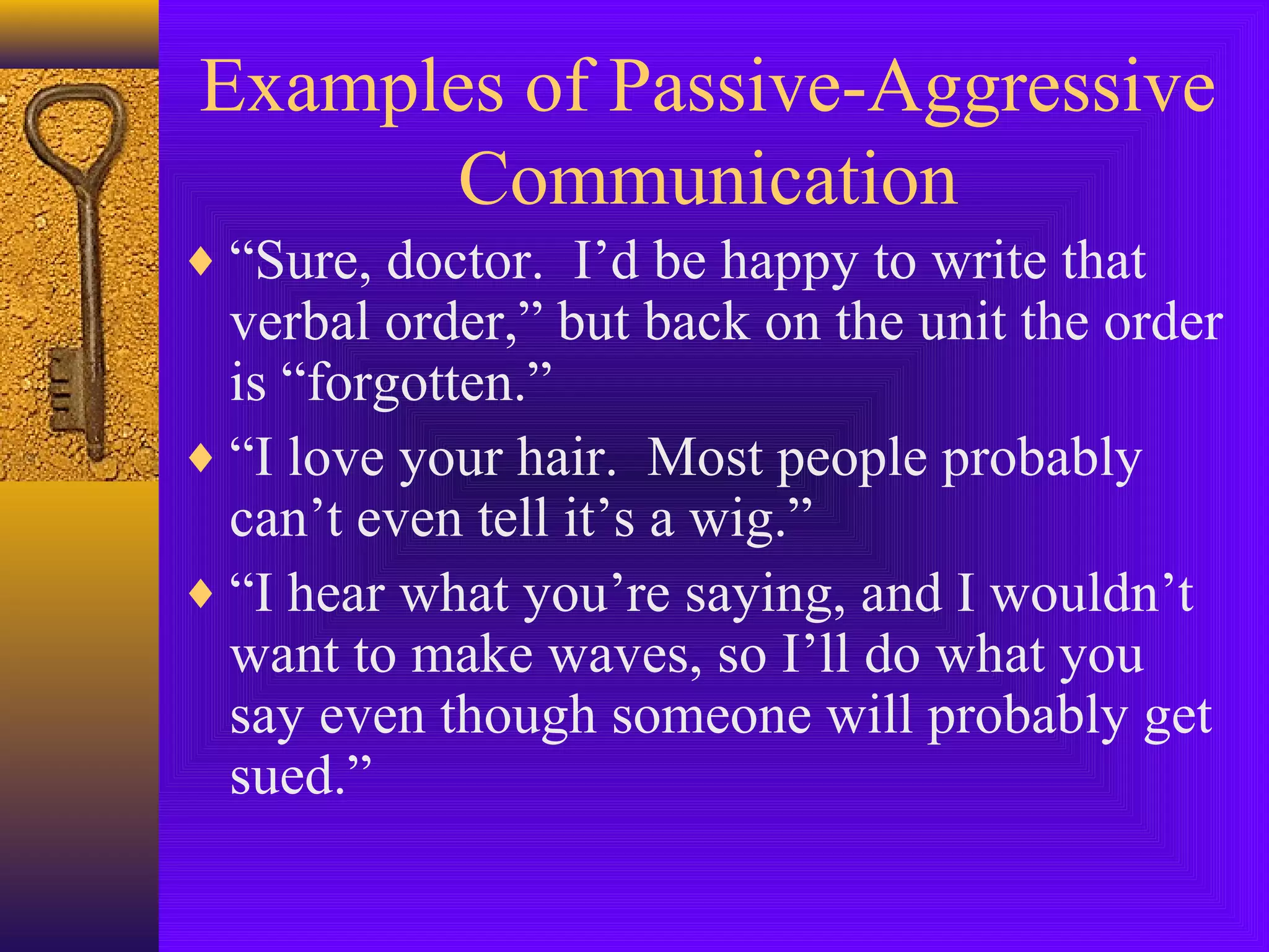 Examples of Passive-Aggressive
Communication
♦ “Sure, doctor. I’d be happy to write that

verbal order,” but back on the unit the order
is “forgotten.”
♦ “I love your hair. Most people probably
can’t even tell it’s a wig.”
♦ “I hear what you’re saying, and I wouldn’t
want to make waves, so I’ll do what you
say even though someone will probably get
sued.”

 