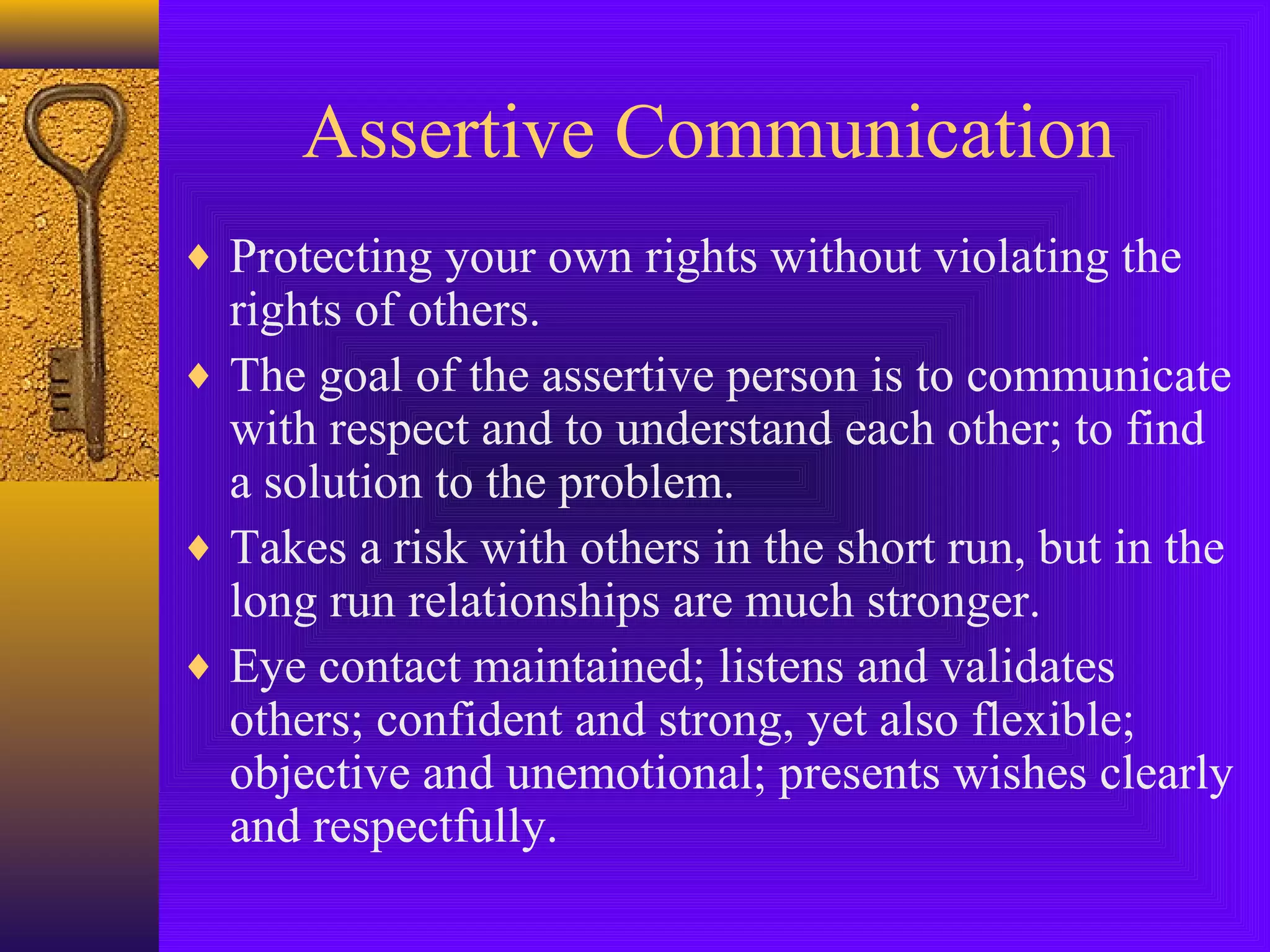 Assertive Communication
♦ Protecting your own rights without violating the

rights of others.
♦ The goal of the assertive person is to communicate
with respect and to understand each other; to find
a solution to the problem.
♦ Takes a risk with others in the short run, but in the
long run relationships are much stronger.
♦ Eye contact maintained; listens and validates
others; confident and strong, yet also flexible;
objective and unemotional; presents wishes clearly
and respectfully.

 