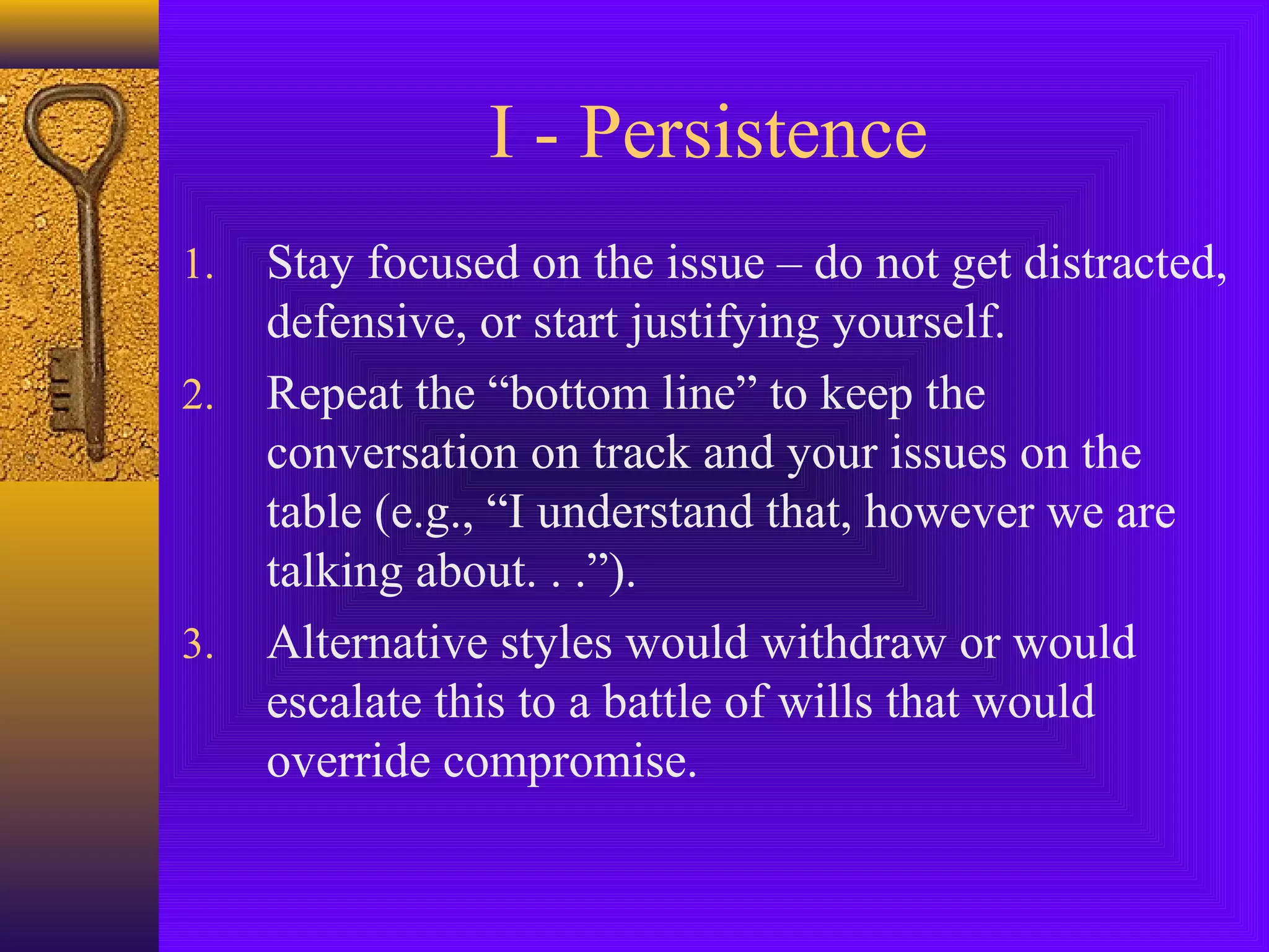 I - Persistence
1.
2.

3.

Stay focused on the issue – do not get distracted,
defensive, or start justifying yourself.
Repeat the “bottom line” to keep the
conversation on track and your issues on the
table (e.g., “I understand that, however we are
talking about. . .”).
Alternative styles would withdraw or would
escalate this to a battle of wills that would
override compromise.

 