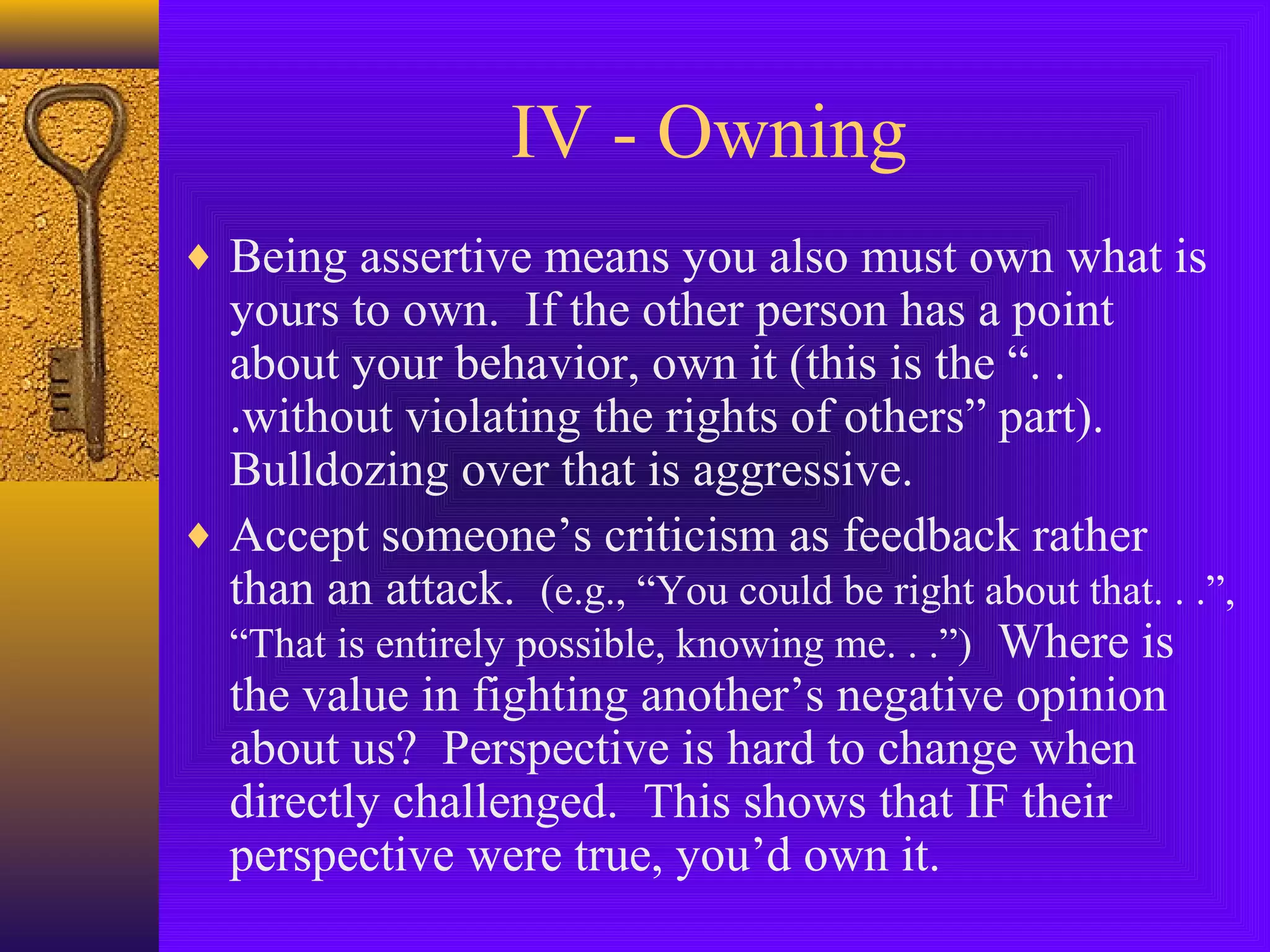 IV - Owning
♦ Being assertive means you also must own what is

yours to own. If the other person has a point
about your behavior, own it (this is the “. .
.without violating the rights of others” part).
Bulldozing over that is aggressive.
♦ Accept someone’s criticism as feedback rather
than an attack. (e.g., “You could be right about that. . .”,
“That is entirely possible, knowing me. . .”) Where is
the value in fighting another’s negative opinion
about us? Perspective is hard to change when
directly challenged. This shows that IF their
perspective were true, you’d own it.

 