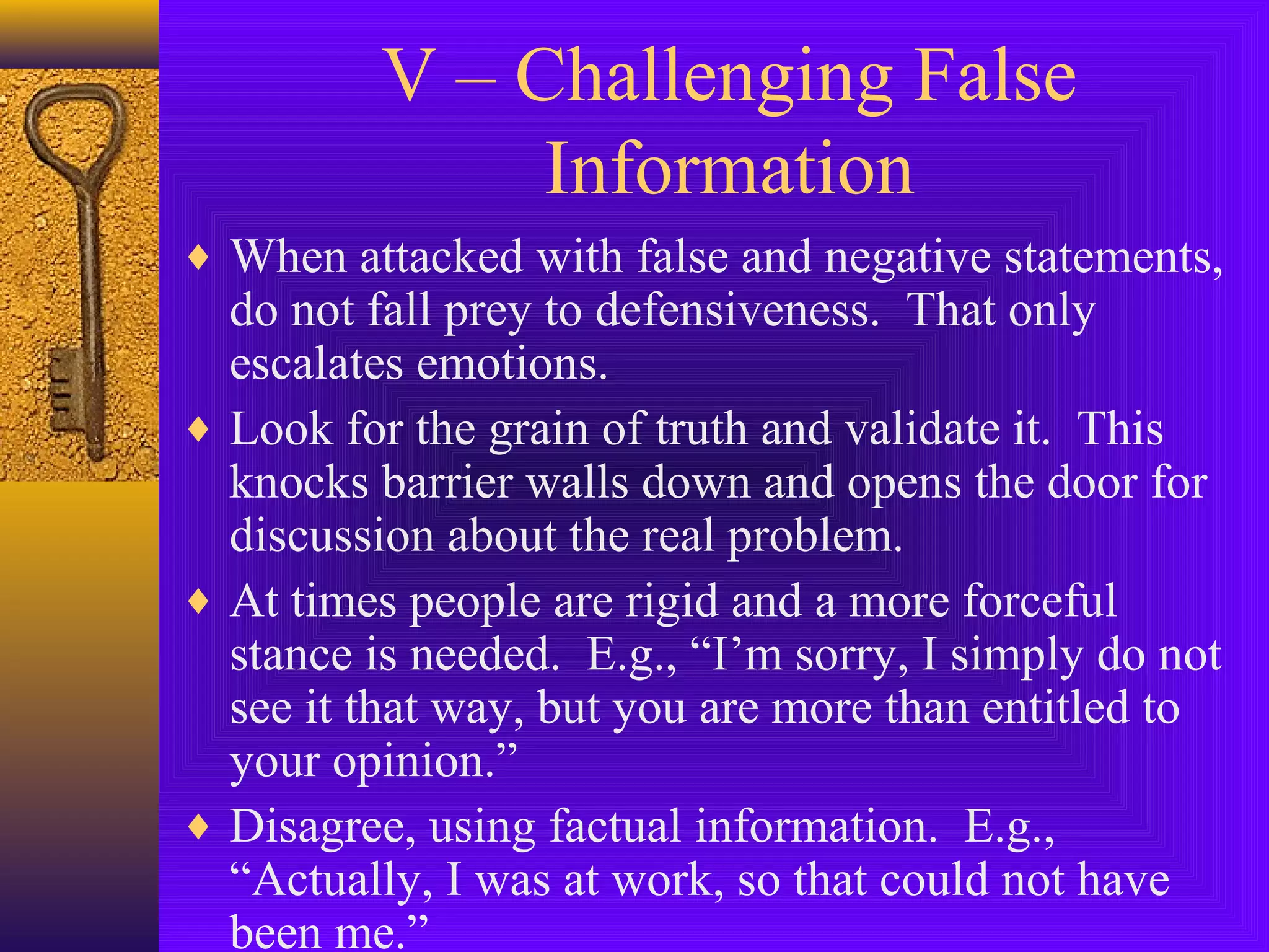 V – Challenging False
Information
♦ When attacked with false and negative statements,

do not fall prey to defensiveness. That only
escalates emotions.
♦ Look for the grain of truth and validate it. This
knocks barrier walls down and opens the door for
discussion about the real problem.
♦ At times people are rigid and a more forceful
stance is needed. E.g., “I’m sorry, I simply do not
see it that way, but you are more than entitled to
your opinion.”
♦ Disagree, using factual information. E.g.,
“Actually, I was at work, so that could not have
been me.”

 