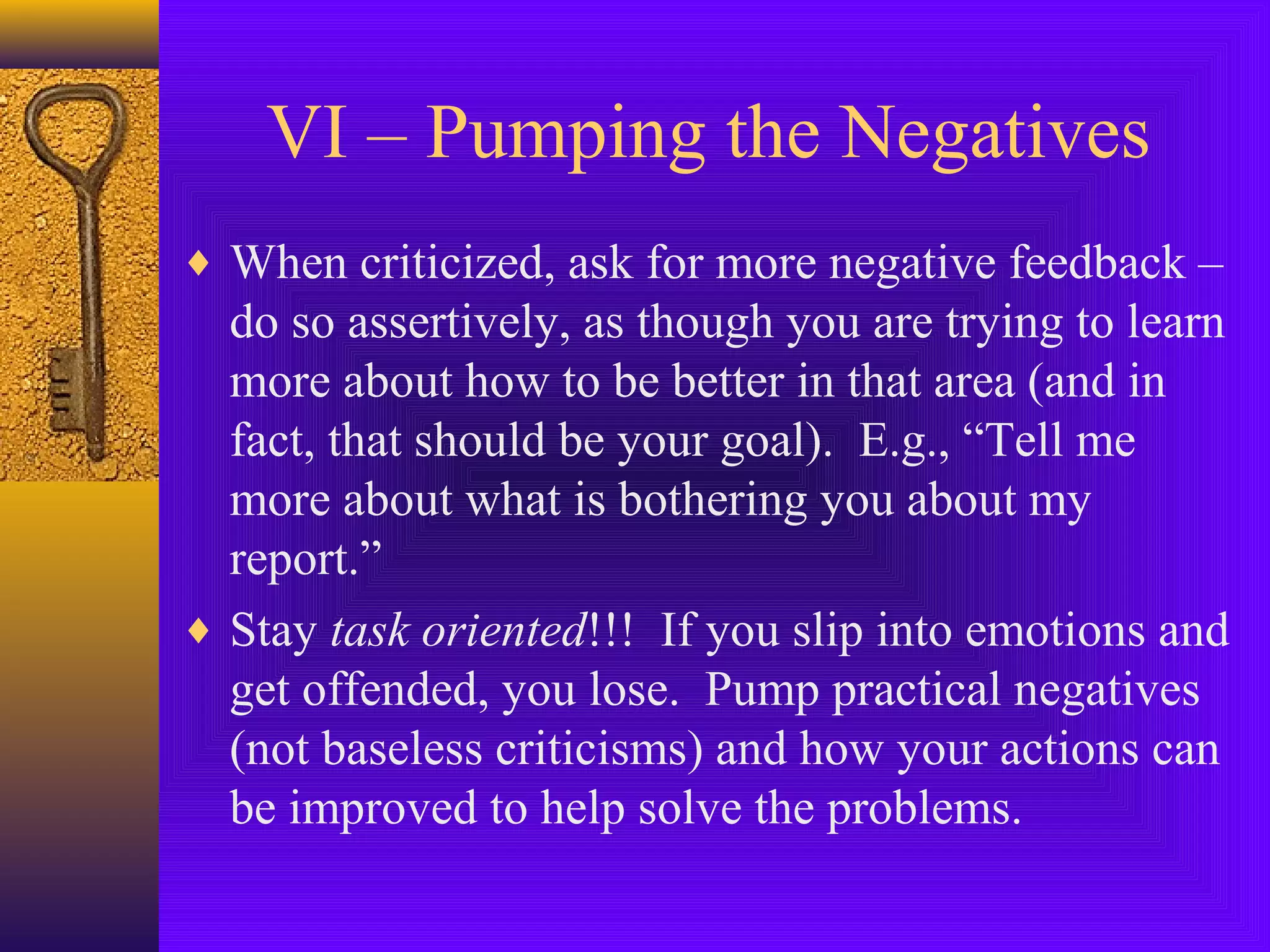 VI – Pumping the Negatives
♦ When criticized, ask for more negative feedback –

do so assertively, as though you are trying to learn
more about how to be better in that area (and in
fact, that should be your goal). E.g., “Tell me
more about what is bothering you about my
report.”
♦ Stay task oriented!!! If you slip into emotions and
get offended, you lose. Pump practical negatives
(not baseless criticisms) and how your actions can
be improved to help solve the problems.

 