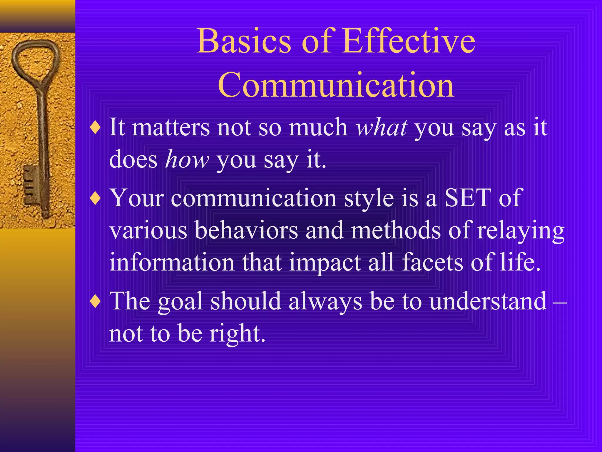 Basics of Effective
Communication
♦ It matters not so much what you say as it

does how you say it.
♦ Your communication style is a SET of
various behaviors and methods of relaying
information that impact all facets of life.
♦ The goal should always be to understand –
not to be right.

 