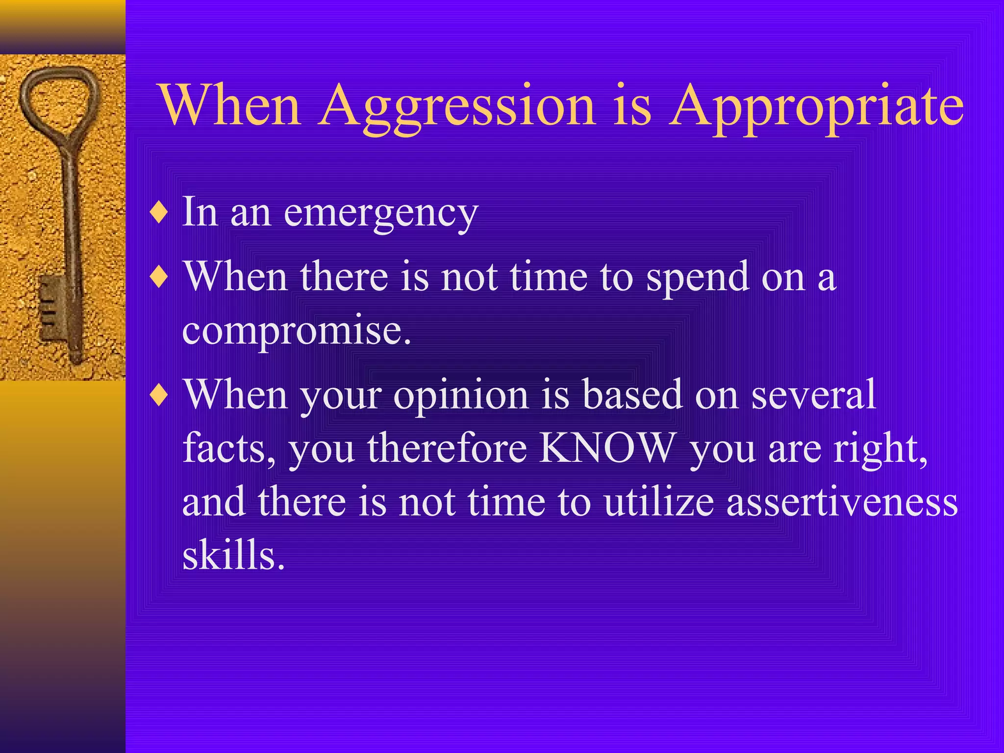 When Aggression is Appropriate
♦ In an emergency
♦ When there is not time to spend on a

compromise.
♦ When your opinion is based on several
facts, you therefore KNOW you are right,
and there is not time to utilize assertiveness
skills.

 