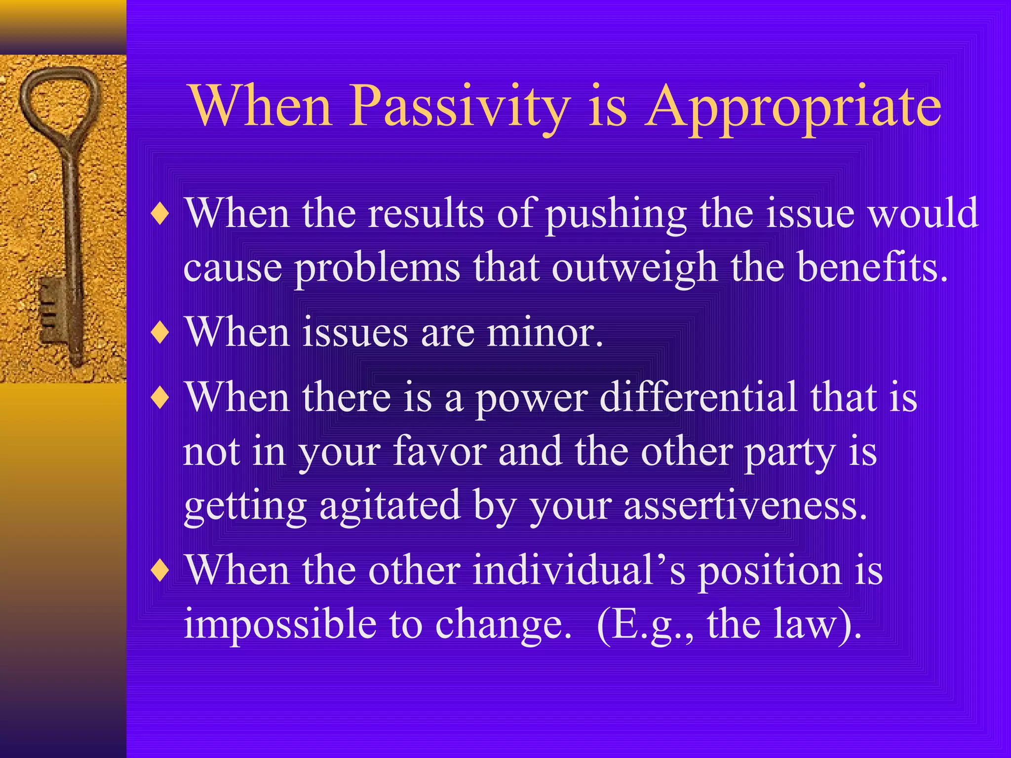 When Passivity is Appropriate
♦ When the results of pushing the issue would

cause problems that outweigh the benefits.
♦ When issues are minor.
♦ When there is a power differential that is
not in your favor and the other party is
getting agitated by your assertiveness.
♦ When the other individual’s position is
impossible to change. (E.g., the law).

 