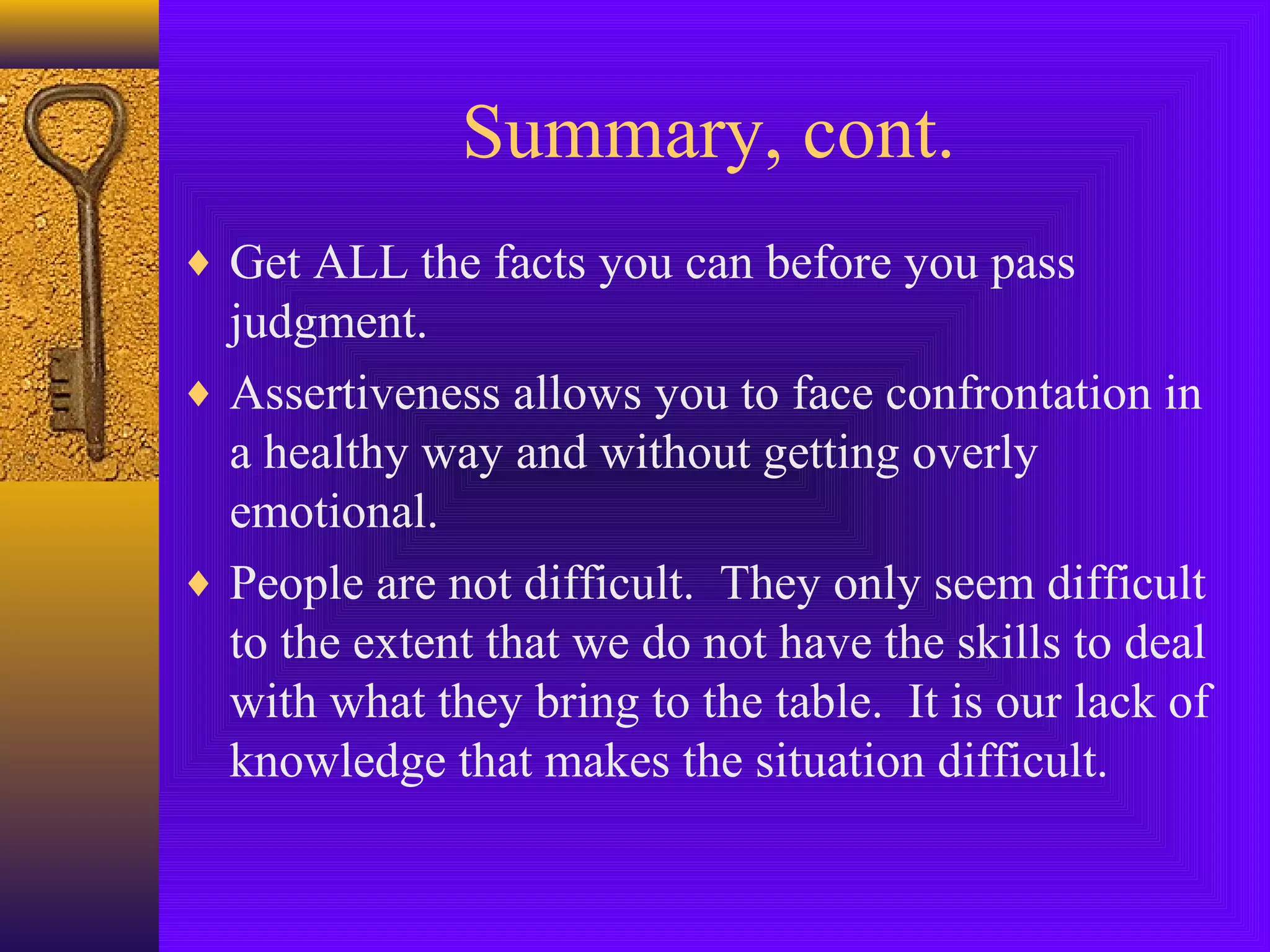 Summary, cont.
♦ Get ALL the facts you can before you pass

judgment.
♦ Assertiveness allows you to face confrontation in
a healthy way and without getting overly
emotional.
♦ People are not difficult. They only seem difficult
to the extent that we do not have the skills to deal
with what they bring to the table. It is our lack of
knowledge that makes the situation difficult.

 
