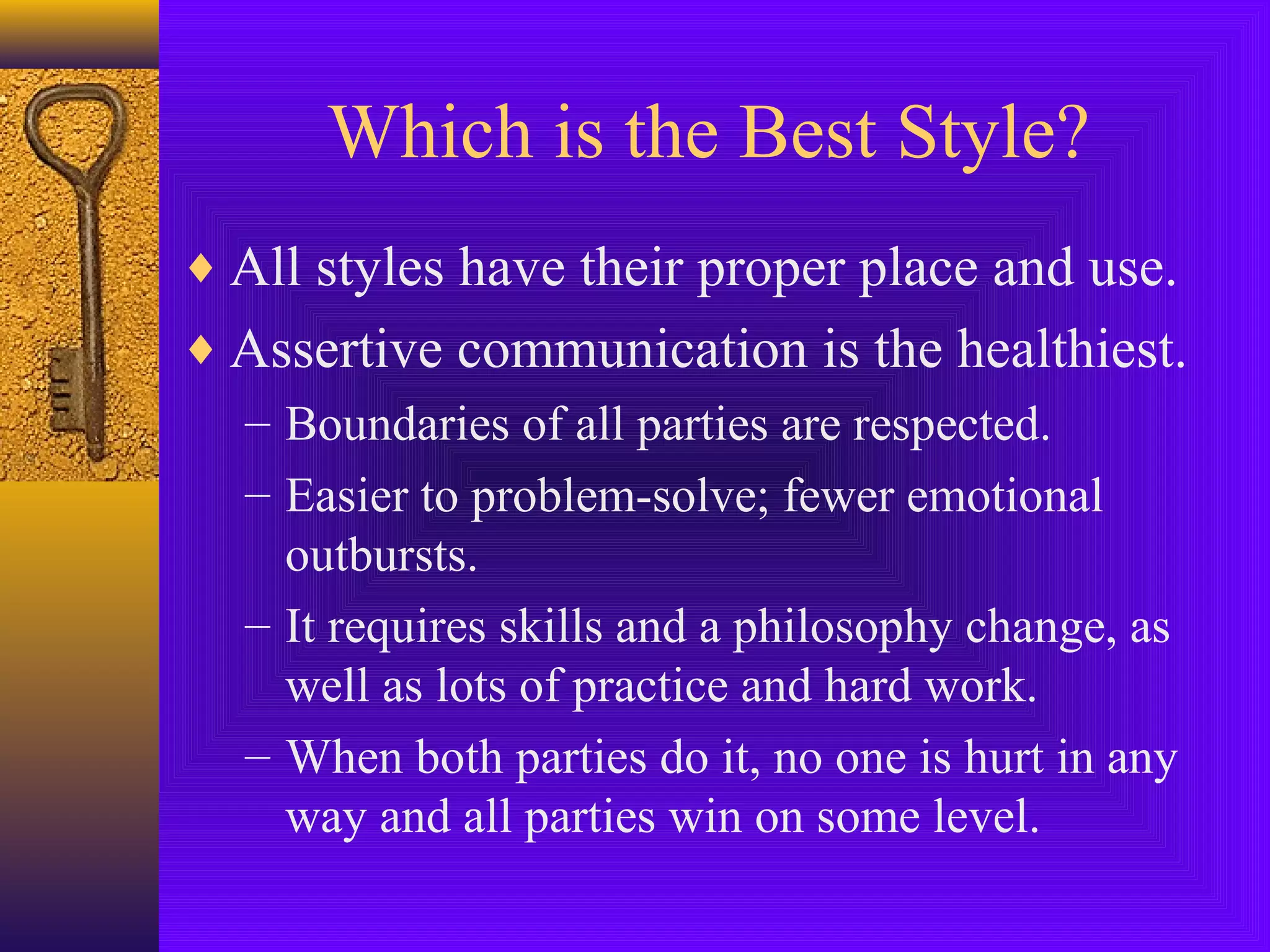 Which is the Best Style?
♦ All styles have their proper place and use.
♦ Assertive communication is the healthiest.
– Boundaries of all parties are respected.
– Easier to problem-solve; fewer emotional
outbursts.
– It requires skills and a philosophy change, as
well as lots of practice and hard work.
– When both parties do it, no one is hurt in any
way and all parties win on some level.

 