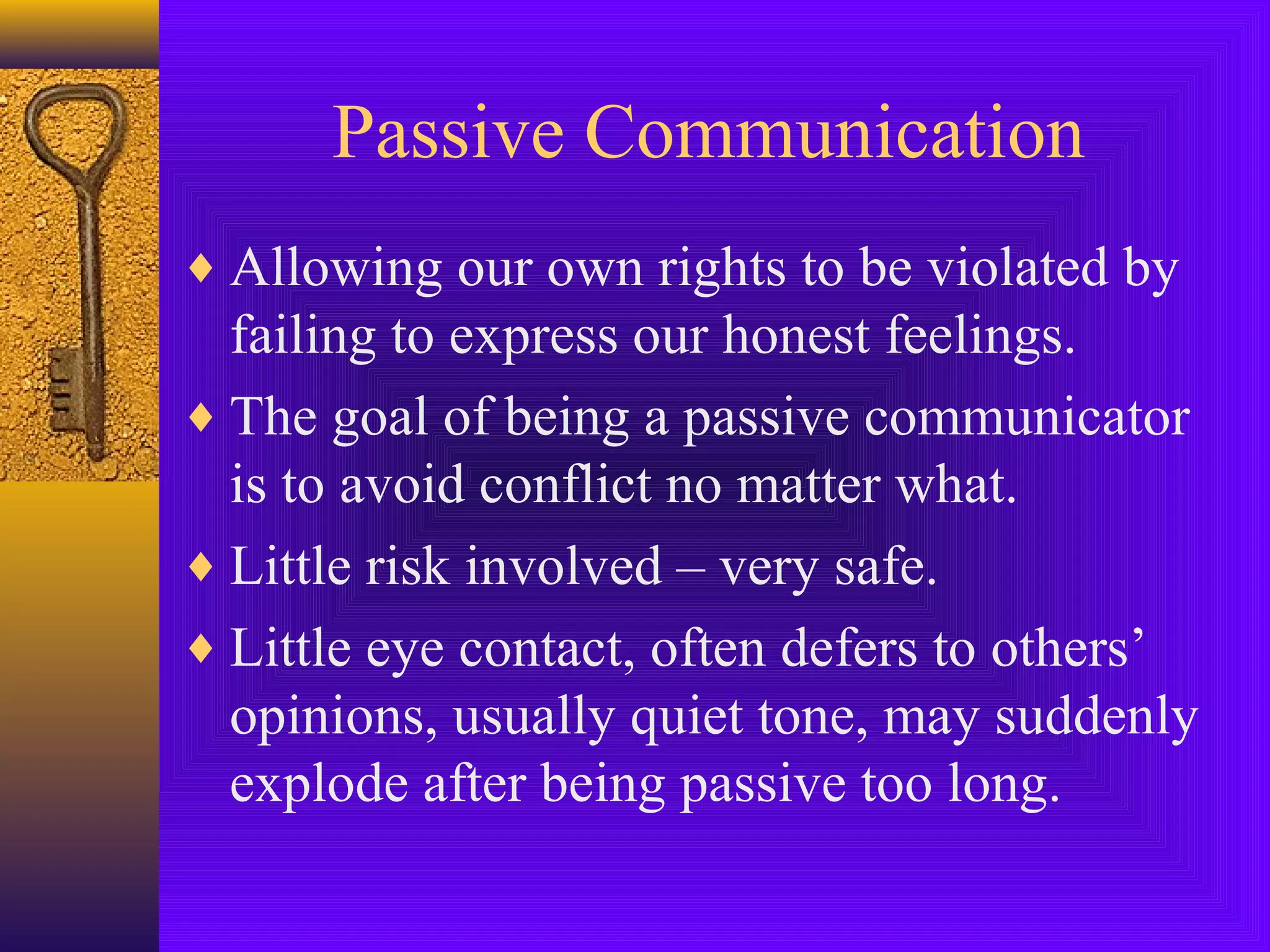 Passive Communication
♦ Allowing our own rights to be violated by

failing to express our honest feelings.
♦ The goal of being a passive communicator
is to avoid conflict no matter what.
♦ Little risk involved – very safe.
♦ Little eye contact, often defers to others’
opinions, usually quiet tone, may suddenly
explode after being passive too long.

 