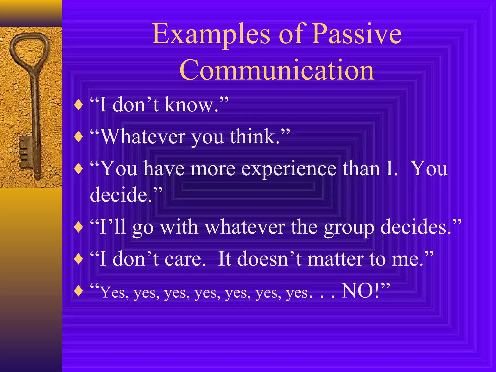 Examples of Passive
Communication
♦ “I don’t know.”
♦ “Whatever you think.”
♦ “You have more experience than I. You

decide.”
♦ “I’ll go with whatever the group decides.”
♦ “I don’t care. It doesn’t matter to me.”
♦ “Yes, yes, yes, yes, yes, yes, yes. . . NO!”

 