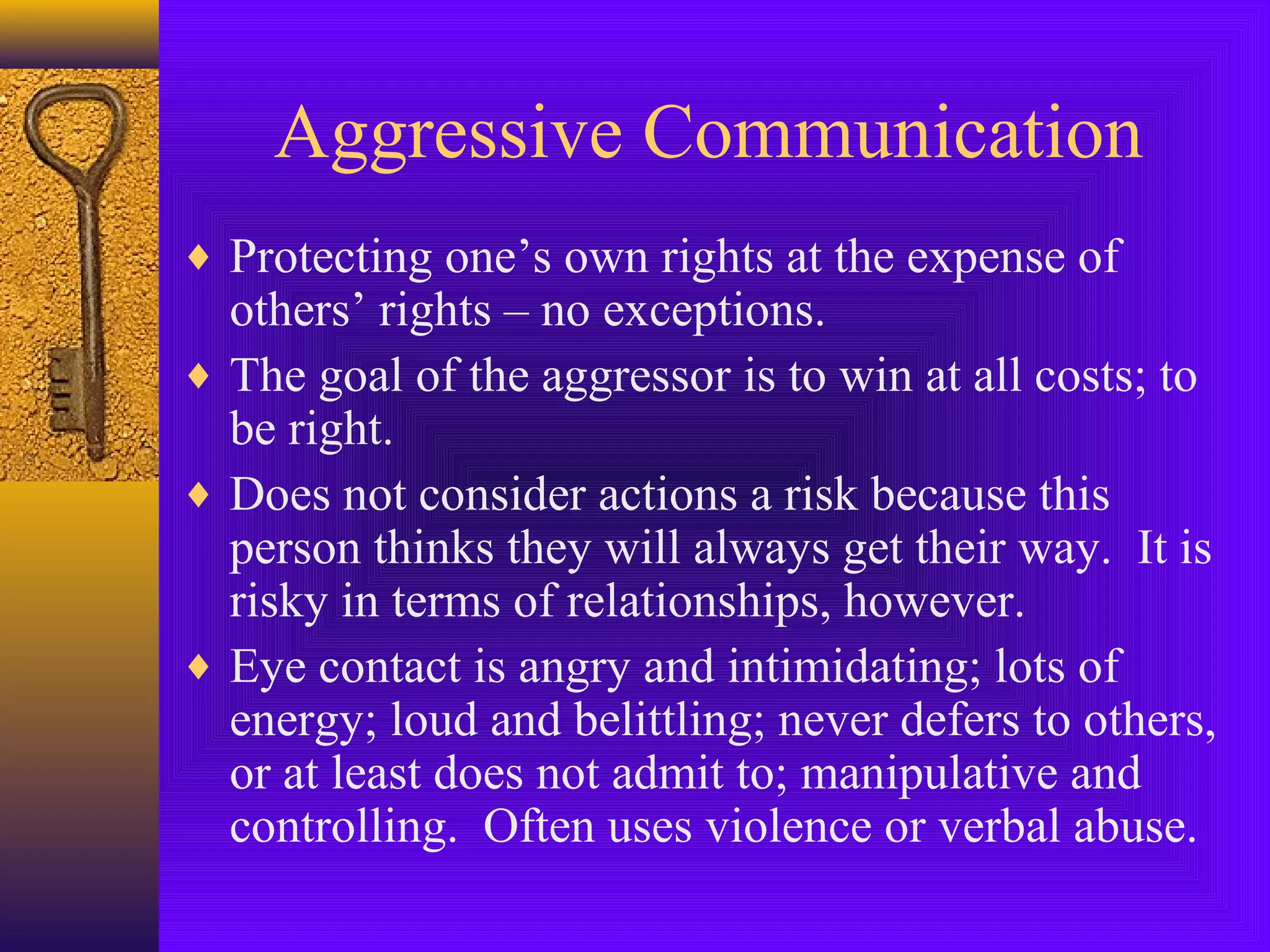 Aggressive Communication
♦ Protecting one’s own rights at the expense of

others’ rights – no exceptions.
♦ The goal of the aggressor is to win at all costs; to
be right.
♦ Does not consider actions a risk because this
person thinks they will always get their way. It is
risky in terms of relationships, however.
♦ Eye contact is angry and intimidating; lots of
energy; loud and belittling; never defers to others,
or at least does not admit to; manipulative and
controlling. Often uses violence or verbal abuse.

 