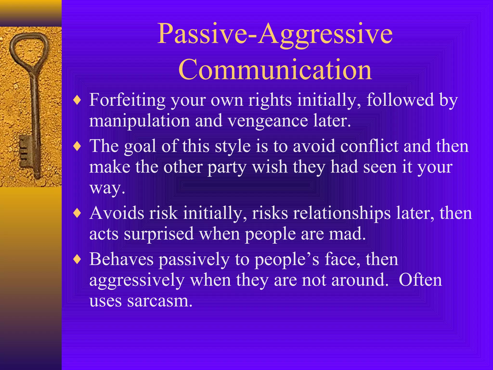 Passive-Aggressive
Communication
♦ Forfeiting your own rights initially, followed by

manipulation and vengeance later.
♦ The goal of this style is to avoid conflict and then
make the other party wish they had seen it your
way.
♦ Avoids risk initially, risks relationships later, then
acts surprised when people are mad.
♦ Behaves passively to people’s face, then
aggressively when they are not around. Often
uses sarcasm.

 