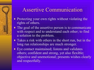 Assertive Communication
♦ Protecting your own rights without violating the

rights of others.
♦ The goal of the assertive person is to communicate
with respect and to understand each other; to find
a solution to the problem.
♦ Takes a risk with others in the short run, but in the
long run relationships are much stronger.
♦ Eye contact maintained; listens and validates
others; confident and strong, yet also flexible;
objective and unemotional; presents wishes clearly
and respectfully.

 