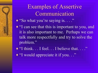 Examples of Assertive
Communication
♦ “So what you’re saying is. . . .”
♦ “I can see that this is important to you, and

it is also important to me. Perhaps we can
talk more respectfully and try to solve the
problem.”
♦ “I think. . . I feel. . . I believe that. . . .”
♦ “I would appreciate it if you. . .”

 