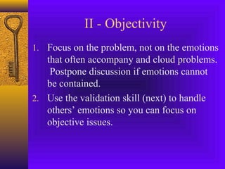 II - Objectivity
1. Focus on the problem, not on the emotions

that often accompany and cloud problems.
Postpone discussion if emotions cannot
be contained.
2. Use the validation skill (next) to handle
others’ emotions so you can focus on
objective issues.

 