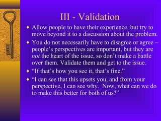 III - Validation
♦ Allow people to have their experience, but try to

move beyond it to a discussion about the problem.
♦ You do not necessarily have to disagree or agree –
people’s perspectives are important, but they are
not the heart of the issue, so don’t make a battle
over them. Validate them and get to the issue.
♦ “If that’s how you see it, that’s fine.”
♦ “I can see that this upsets you, and from your
perspective, I can see why. Now, what can we do
to make this better for both of us?”

 