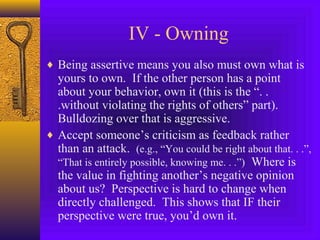 IV - Owning
♦ Being assertive means you also must own what is

yours to own. If the other person has a point
about your behavior, own it (this is the “. .
.without violating the rights of others” part).
Bulldozing over that is aggressive.
♦ Accept someone’s criticism as feedback rather
than an attack. (e.g., “You could be right about that. . .”,
“That is entirely possible, knowing me. . .”) Where is
the value in fighting another’s negative opinion
about us? Perspective is hard to change when
directly challenged. This shows that IF their
perspective were true, you’d own it.

 