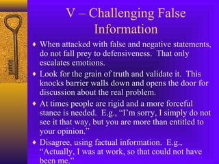 V – Challenging False
Information
♦ When attacked with false and negative statements,

do not fall prey to defensiveness. That only
escalates emotions.
♦ Look for the grain of truth and validate it. This
knocks barrier walls down and opens the door for
discussion about the real problem.
♦ At times people are rigid and a more forceful
stance is needed. E.g., “I’m sorry, I simply do not
see it that way, but you are more than entitled to
your opinion.”
♦ Disagree, using factual information. E.g.,
“Actually, I was at work, so that could not have
been me.”

 