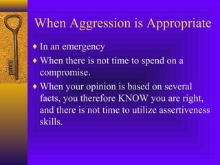 When Aggression is Appropriate
♦ In an emergency
♦ When there is not time to spend on a

compromise.
♦ When your opinion is based on several
facts, you therefore KNOW you are right,
and there is not time to utilize assertiveness
skills.

 