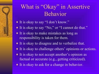 What is “Okay” in Assertive
Behavior
♦ It is okay to say “I don’t know.”
♦ It is okay to say “No,” or “I cannot do that.”
♦ It is okay to make mistakes as long as

responsibility is taken for them.
♦ It is okay to disagree and to verbalize that.
♦ It is okay to challenge others’ opinions or actions.
♦ It is okay to not accept another’s opinion as
factual or accurate (e.g., getting criticized).
♦ It is okay to ask for a change in behavior.

 