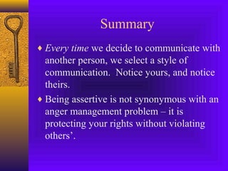 Summary
♦ Every time we decide to communicate with

another person, we select a style of
communication. Notice yours, and notice
theirs.
♦ Being assertive is not synonymous with an
anger management problem – it is
protecting your rights without violating
others’.

 