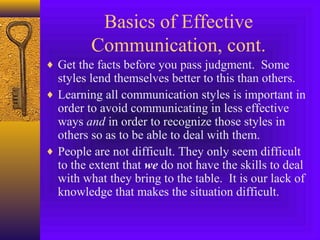 Basics of Effective
Communication, cont.
♦ Get the facts before you pass judgment. Some

styles lend themselves better to this than others.
♦ Learning all communication styles is important in
order to avoid communicating in less effective
ways and in order to recognize those styles in
others so as to be able to deal with them.
♦ People are not difficult. They only seem difficult
to the extent that we do not have the skills to deal
with what they bring to the table. It is our lack of
knowledge that makes the situation difficult.

 
