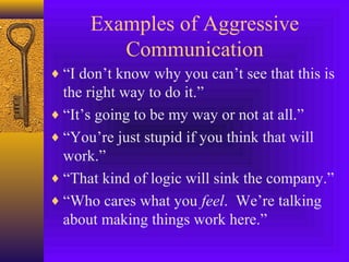 Examples of Aggressive
Communication
♦ “I don’t know why you can’t see that this is

the right way to do it.”
♦ “It’s going to be my way or not at all.”
♦ “You’re just stupid if you think that will
work.”
♦ “That kind of logic will sink the company.”
♦ “Who cares what you feel. We’re talking
about making things work here.”

 